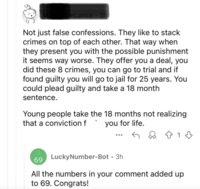 heLance. 3h Not just false confessions. They like to stack crimes on top of each other. That way when they present you with the possible punishment it seems way worse. They offer you a deal, you did these 8 crimes, you can go to trial and if found guilty you will go to jail for 25 years. You could plead guilty and take a 18 month sentence. Young people take the 18 months not realizing that a conviction f you for life. ... 69 Lucky Number-Bot - 3h ↑ 1 1 All the numbers in your comment added up to 69. Congrats!