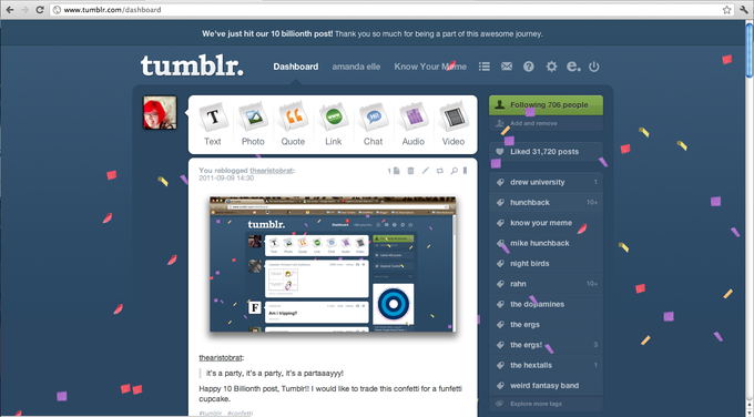 ← d ⑤www.tumblr.com/dashboard We've just hit our 10 billionth post! Thank you so much for being a part of this awesome journey. tumblr. Daboardanda ele Dashboard amanda elleKnow Your Mate 亞0 * e.ψ Following 706 people Add and remove Text Photo Quote Li Chat Audio Video Liked 31,720 posts You reblogged thearistobrat: 2011-09-09 14:30 drew university hunchback 10+ "tumblr. know your meme Dashboard ilk, you too. Θ-O * ψ mike hunchback night birds @ Expon!.ner丶 rahn 10+ the dopamines Am i tripping? the ergs the ergs! the hextalls it's a party, it's a party, it's a partaaayyy! Happy 10 Billionth post, Tumblr!! I would like to trade this confetti for a funfetti cupcake. #tumblr #confetti weird fantasy band Explore more tags