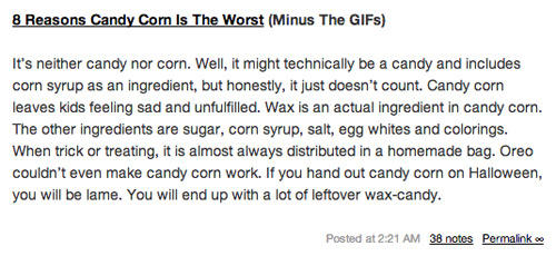 8 Reasons Candy Corn Is The Worst (Minus The GIFs) It's neither candy nor corn. Well, it might technically be a candy and includes corn syrup as an ingredient, but honestly, it just doesn't count. Candy corn leaves kids feeling sad and unfulfilled. Wax is an actual ingredient in candy corn. The other ingredients are sugar, corn syrup, salt, egg whites and colorings. When trick or treating, it is almost always distributed in a homemade bag. Oreo couldn't even make candy corn work. If you hand out candy corn on Halloween, you will be lame. You will end up with a lot of leftover wax-candy. Posted at 2:21 AM 38 notes Permalinke