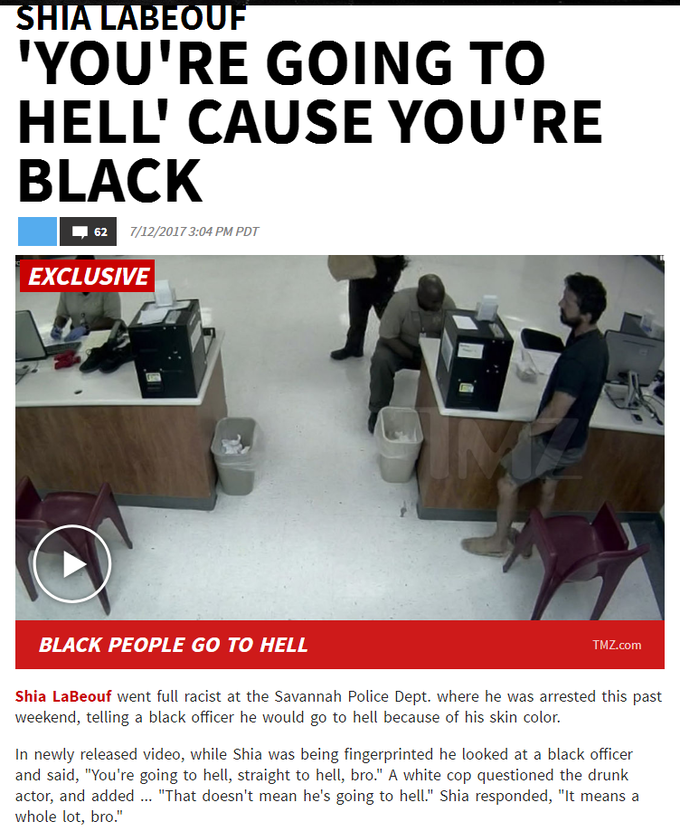 YOU'RE GOING TO HELL' CAUSE YOU'RE BLACK EXCLUSIVE BLACK PEOPLE GO TO HELL TMZ.com Shia LaBeouf went full racist at the Savannah Police Dept. where he was arrested this past weekend, telling a black officer he would go to hell because of his skin color. In newly released video, while Shia was being fingerprinted he looked at a black officer and said, "You're going to hell, straight to hell, bro." A white cop questioned the drunk actor, and added. "That doesn't mean he's going to hell." Shia responded, "It means a whole lot, bro.