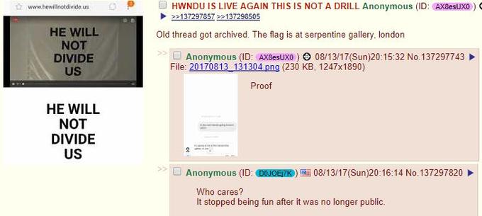 ☆ www hewillnotdivideus。P ■ HWNDU IS LIVE AGAIN THIS IS NOT A DRILL Anonymous (ID: AXBesux。) 137297857 137298505 HE WILL NOT DIVIDE US Old thread got archived. The flag is at serpentine gallery, london 10 Anonymous (ID: AX8esUxo ) > 08/13/17(Sun)20:15:32 No. 137297743 File: 20170813 131304 png (230 KB, 1247x1890) Proof HE WILL NOT DIVIDE US 9 □ Anonymous (ID:0NOEM)雪08/13/17(Sun)20:16:14 No.137297820 Who cares? It stopped being fun after it was no longer public