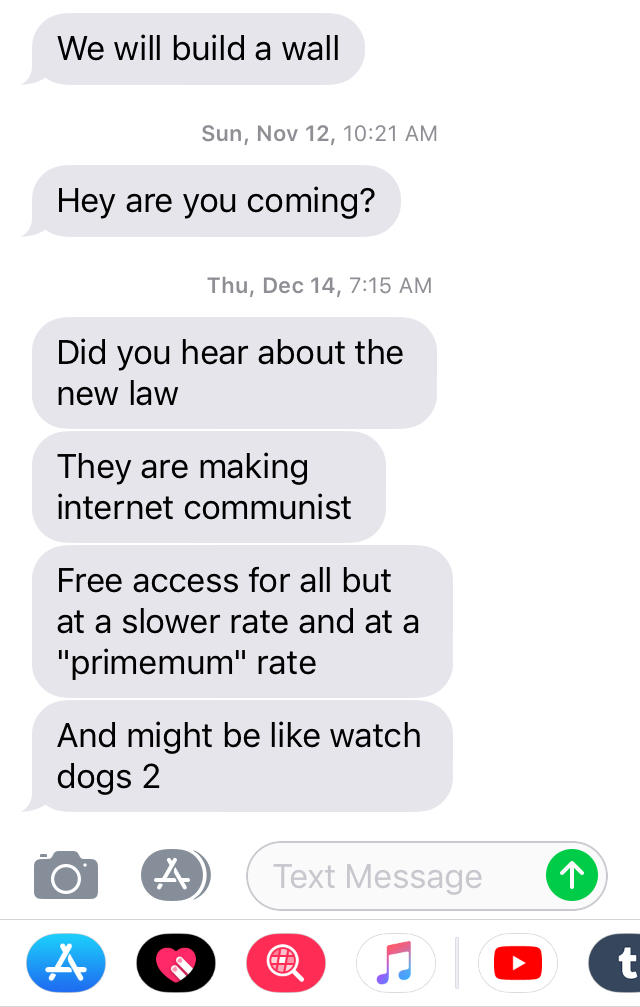 We will build a wall Sun, Nov 12, 10:21 AM Hey are you coming? Thu, Dec 14, 7:15 AM Did you hear about the new law They are making internet communist Free access for all but at a slower rate and at a "primemum" rate And might be like watch dogs 2 Text Message