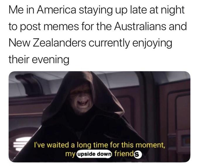 Me in America staying up late at night to post memes for the Australians and New Zealanders currently enjoying their evening I've waited a long time for this moment, my upside down friends