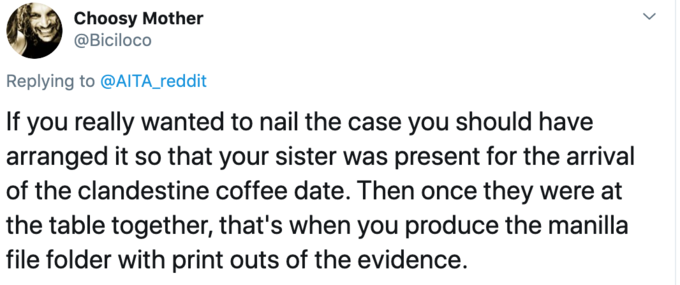 Choosy Mother @Biciloco Replying to @AITA_reddit If you really wanted to nail the case you should have arranged it so that your sister was present for the arrival of the clandestine coffee date. Then once they were at the table together, that's when you produce the manilla file folder with print outs of the evidence.