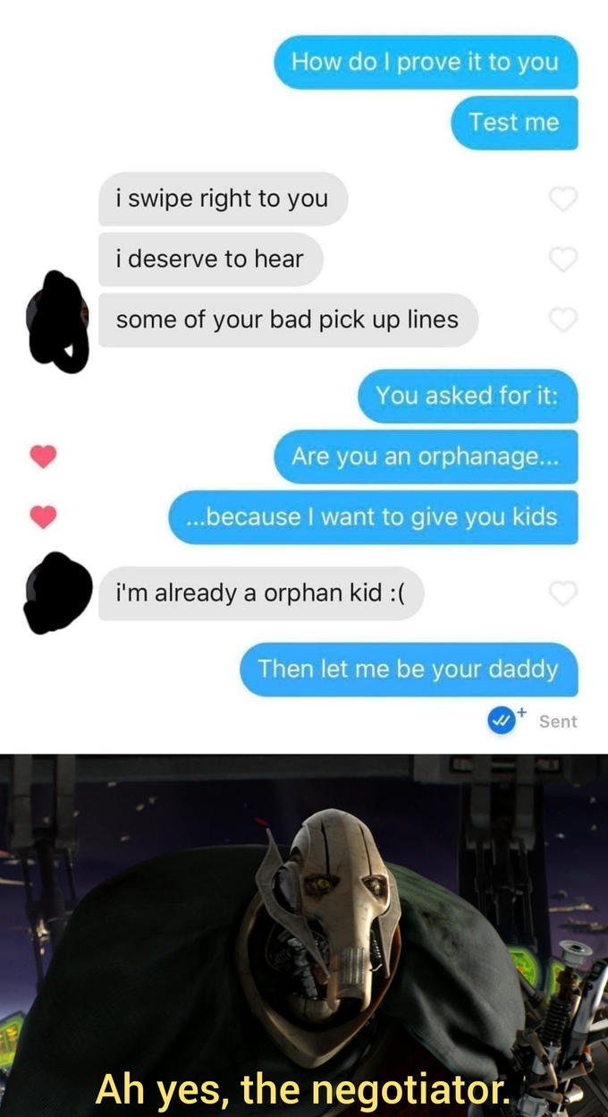 How do I prove it to you Test me i swipe right to you i deserve to hear some of your bad pick up lines You asked for it: Are you an orphanage... .because I want to give you kids i'm already a orphan kid :( Then let me be your daddy Sent Ah yes, the negotiator.