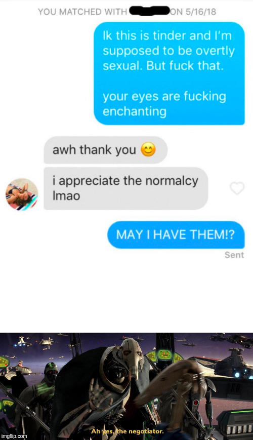 ON 5/16/18 YOU MATCHED WITH Ik this is tinder and I'm supposed to be overtly sexual. But f--- that. your eyes are f------ enchanting awh thank you i appreciate the normalcy Imao MAY I HAVE THEM!? Sent Ah ves, khe negotiator. imgflip.com