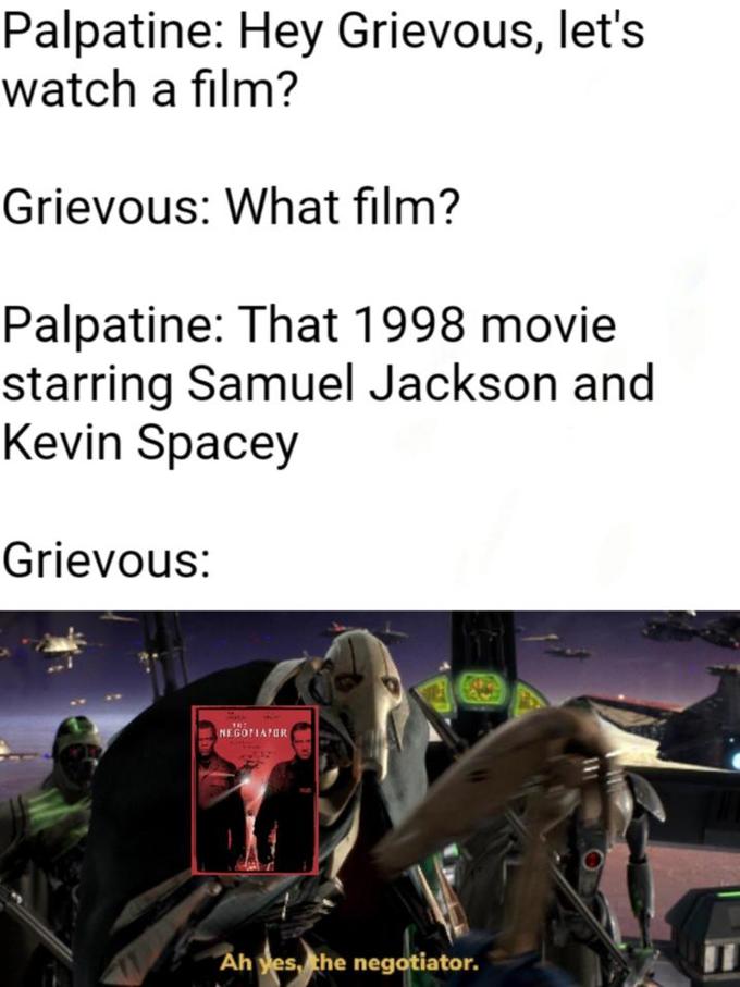 Palpatine: Hey Grievous, let's watch a film? Grievous: What film? Palpatine: That 1998 movie starring Samuel Jackson and Kevin Spacey Grievous: NEGOTIAPOR Ah yes, the negotiator.