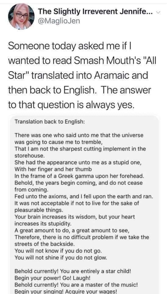 The Slightly Irreverent Jennife... v @MaglioJen Someone today asked me if I wanted to read Smash Mouth's "All Star" translated into Aramaic and then back to English. The answer to that question is always yes. Translation back to English: There was one who said unto me that the universe was going to cause me to tremble, That I am not the sharpest cutting implement in the storehouse. She had the appearance unto me as a stupid one, With her finger and her thumb In the frame of a Greek gamma upon her forehead. Behold, the years begin coming, and do not cease from coming. Fed unto the axioms, and I fell upon the earth and ran. It was not acceptable if not to live for the sake of pleasurable things. Your brain increases its wisdom, but your heart increases its stupidity. A great amount to do, a great amount to see, Therefore, there is no difficult problem if we take the streets of the backside. You will not know if you do not go. You will not shine if you do not glow. Behold currently! You are entirely a star child! Begin your power! Go! Laugh! Behold currently! You are a master of the music! Begin your singing! Acquire your wages!