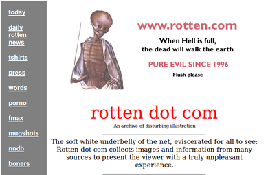 today www.rotten.com daily rotten When Hell is fullI, news the dead will walk the earth tshirts PURE EVIL SINCE 1996 press Flush please words p---- rotten dot com fmax An archive of disturbing illustration mugshots The soft white underbelly of the net, eviscerated for all to see: Rotten dot com collects images and information from many sources to present the viewer with a truly unpleasant experience. nndb boners