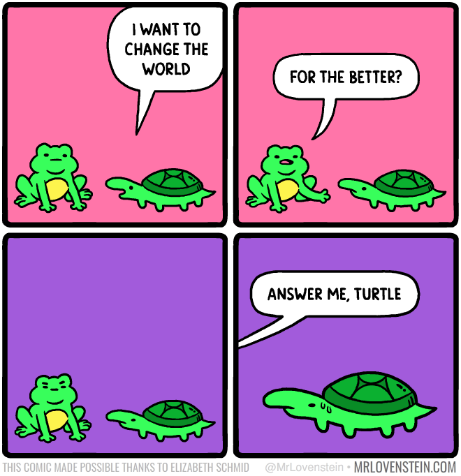 I WANT TO CHANGE THE WORLD FOR THE BETTER? ANSWER ME, TURTLE THIS COMIC MADE POSSIBLE THANKS TO ELIZABETH SCHMID @MrLovenstein • MRLOVENSTEIN.COM