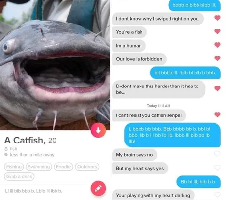 bbbb b bibb blbb II, I dont know why I swiped right on you. You're a fish Im a human Our love is forbidden bll bbbb I. Iblb bl bib b bbb. D-dont make this harder than it has to be. Today 111 AM I cant resist you catfish senpai L bbbb bb bbb. Bbb bbbb bb b. bbl bl bbb. Ilb bll bb Ib lb. Ibbb II bib bb Ib A A Catfish, 20 llb! 8 fish O less than a mile away My brain says no Fishing Swimming Foodle Outdoors But my heart says yes Grab a drink Bb bl lb bib b b. LI II bib bbb b. Lblb II Ibb b. Your playing with my heart darling