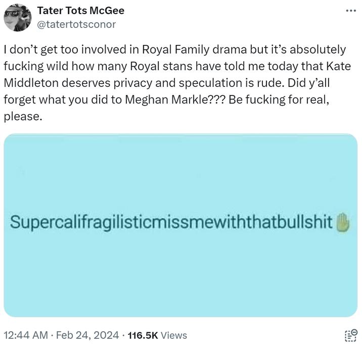 Tater Tots McGee @tatertotsconor I don't get too involved in Royal Family drama but it's absolutely f------ wild how many Royal stans have told me today that Kate Middleton deserves privacy and speculation is rude. Did y'all forget what you did to Meghan Markle??? Be f------ for real, please. Supercalifragilisticmissmewiththatbullshit 12:44 AM. Feb 24, 2024 116.5K Views ... . Prolog 0.*