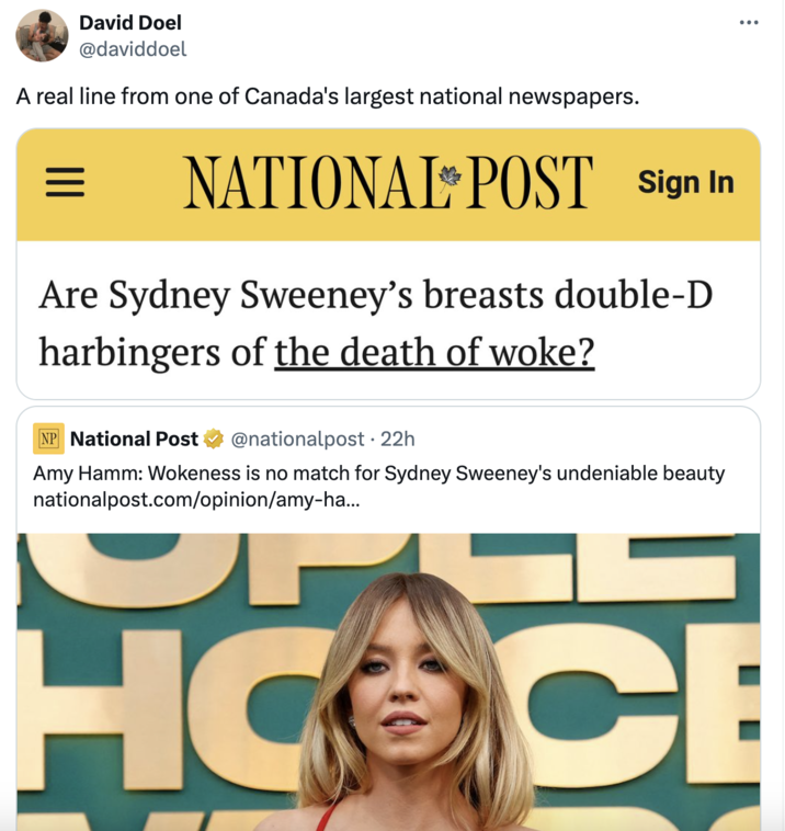 David Doel @daviddoel A real line from one of Canada's largest national newspapers. = NATIONAL POST Sign In Are Sydney Sweeney's breasts double-D harbingers of the death of woke? NP National Post @nationalpost • 22h Amy Hamm: Wokeness is no match for Sydney Sweeney's undeniable beauty nationalpost.com/opinion/amy-ha... HOOCE