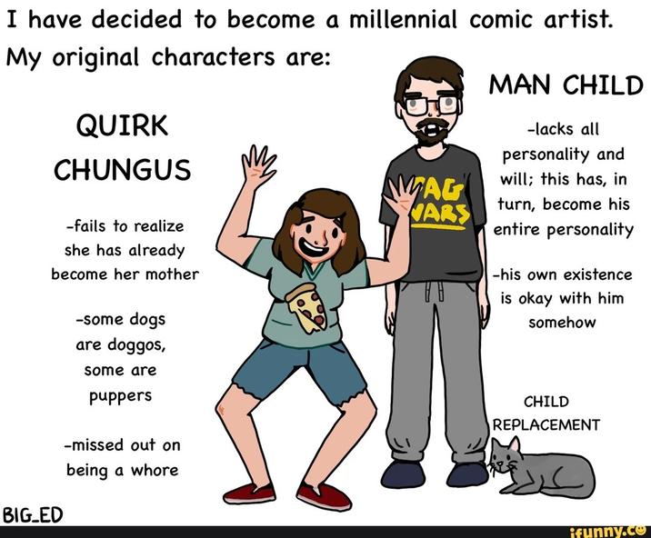 I have decided to become a millennial comic artist. My original characters are: QUIRK CHUNGUS MAN CHILD -lacks all personality and -fails to realize she has already become her mother BIG_ED -some dogs are doggos, some are puppers -missed out on being a w---- will; this has, in MAG VARS turn, become his entire personality -his own existence is okay with him somehow CHILD REPLACEMENT ifunny.co