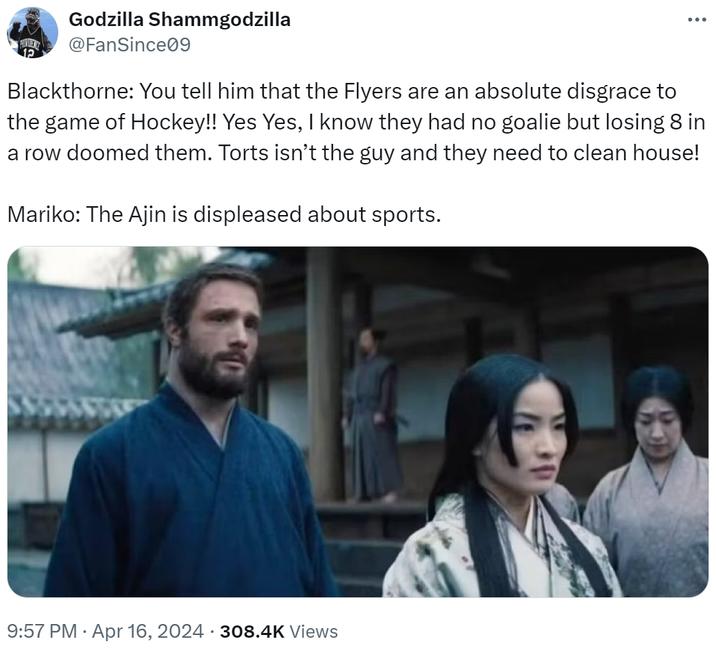 Godzilla Shammgodzilla @FanSince09 Blackthorne: You tell him that the Flyers are an absolute disgrace to the game of Hockey!! Yes Yes, I know they had no goalie but losing 8 in a row doomed them. Torts isn't the guy and they need to clean house! Mariko: The Ajin is displeased about sports. . 9:57 PM Apr 16, 2024 308.4K Views