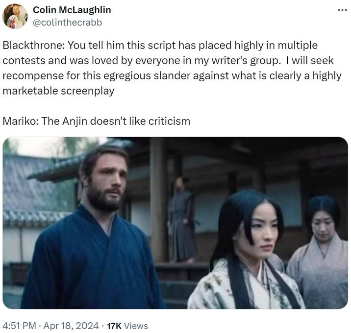 Colin McLaughlin @colinthecrabb Blackthrone: You tell him this script has placed highly in multiple ... contests and was loved by everyone in my writer's group. I will seek recompense for this egregious slander against what is clearly a highly marketable screenplay Mariko: The Anjin doesn't like criticism 4:51 PM ⚫ Apr 18, 2024 17K Views