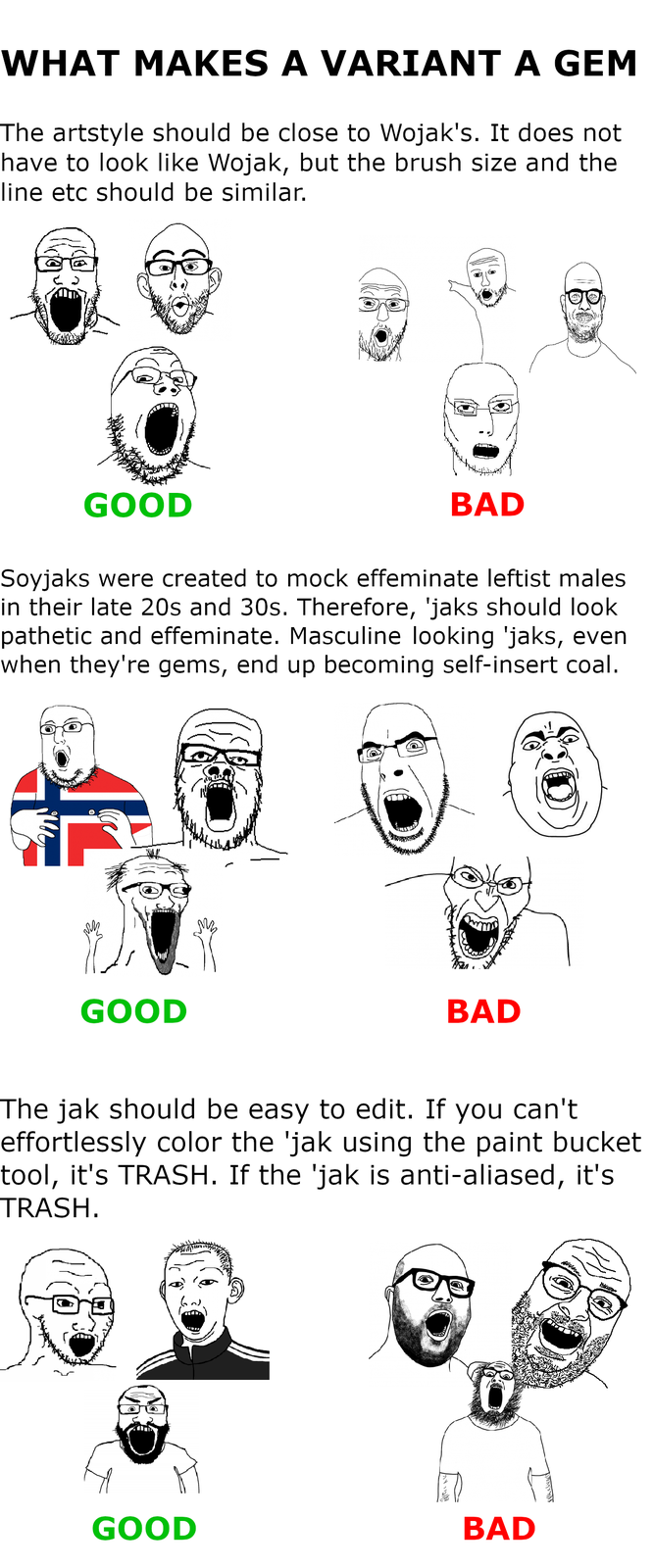 WHAT MAKES A VARIANT A GEM The artstyle should be close to Wojak's. It does not have to look like Wojak, but the brush size and the line etc should be similar. GOOD BAD Soyjaks were created to mock effeminate leftist males in their late 20s and 30s. Therefore, 'jaks should look pathetic and effeminate. Masculine looking 'jaks, even when they're gems, end up becoming self-insert coal. GOOD JID. BAD The jak should be easy to edit. If you can't effortlessly color the 'jak using the paint bucket tool, it's TRASH. If the 'jak is anti-aliased, it's TRASH. GOOD BAD