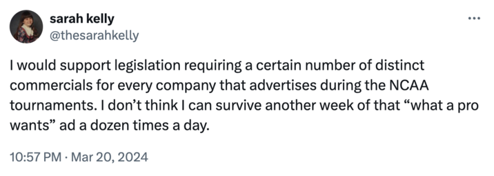 sarah kelly @thesarahkelly I would support legislation requiring a certain number of distinct commercials for every company that advertises during the NCAA ... tournaments. I don't think I can survive another week of that "what a pro wants" ad a dozen times a day. 10:57 PM ⚫ Mar 20, 2024