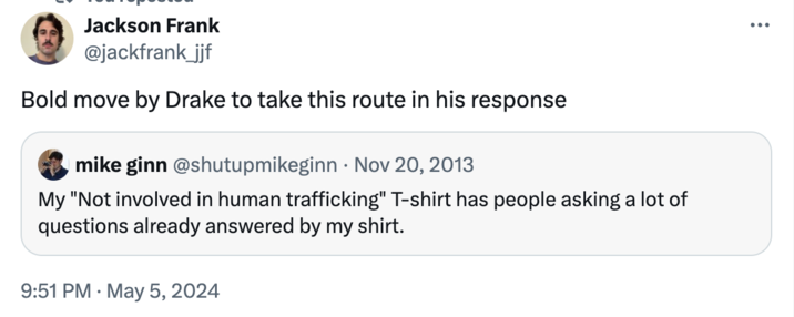 Jackson Frank @jackfrank_jjf Bold move by Drake to take this route in his response mike ginn @shutupmikeginn · Nov 20, 2013 My "Not involved in human trafficking" T-shirt has people asking a lot of questions already answered by my shirt. • 9:51 PM May 5, 2024