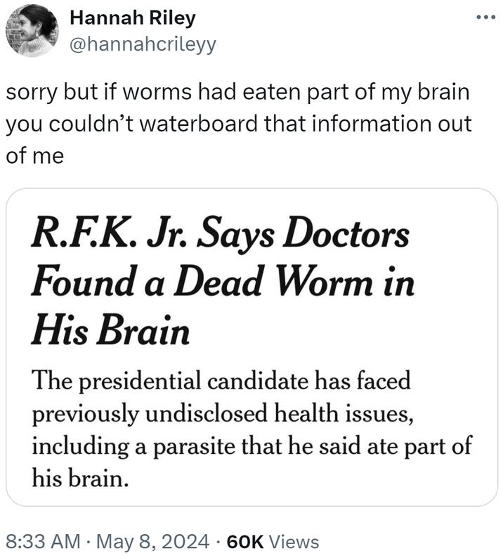 Hannah Riley @hannahcrileyy sorry but if worms had eaten part of my brain you couldn't waterboard that information out of me R.F.K. Jr. Says Doctors Found a Dead Worm in His Brain The presidential candidate has faced previously undisclosed health issues, including a parasite that he said ate part of his brain. • 8:33 AM May 8, 2024 60K Views •