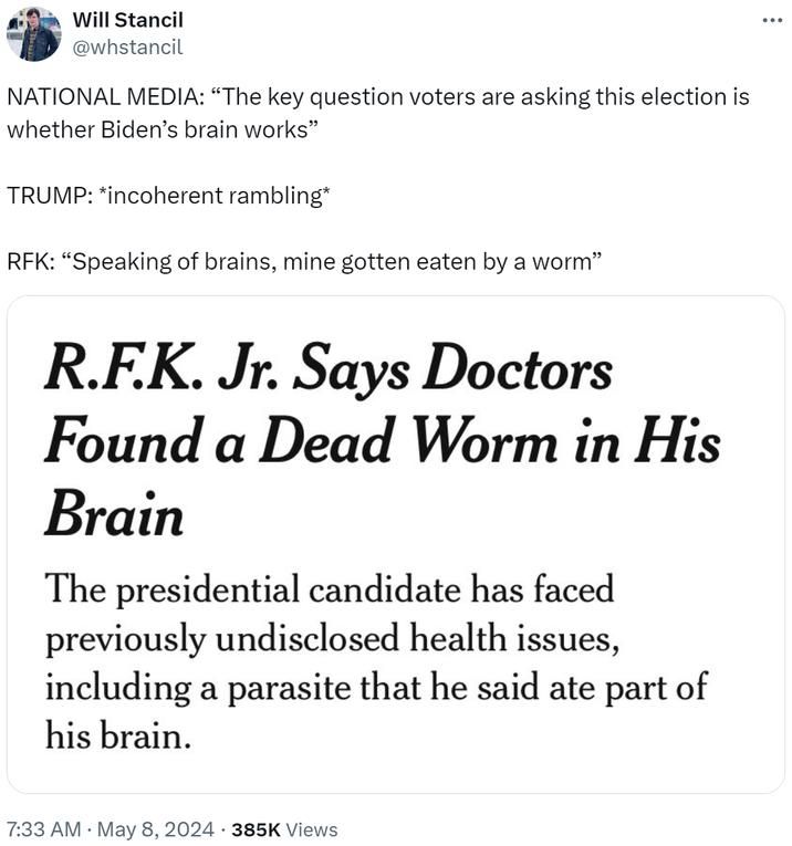 Will Stancil @whstancil NATIONAL MEDIA: “The key question voters are asking this election is whether Biden's brain works" TRUMP: *incoherent rambling* RFK: "Speaking of brains, mine gotten eaten by a worm” R.F.K. Jr. Says Doctors Found a Dead Worm in His Brain The presidential candidate has faced previously undisclosed health issues, including a parasite that he said ate part of his brain. 7:33 AM May 8, 2024 385K Views ...