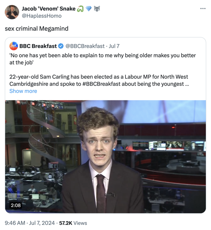 Jacob 'Venom' Snake @HaplessHomo sex criminal Megamind BOG BREAKFAST BBC Breakfast @BBCBreakfast • Jul 7 'No one has yet been able to explain to me why being older makes you better at the job' 22-year-old Sam Carling has been elected as a Labour MP for North West Cambridgeshire and spoke to #BBCBreakfast about being the youngest ... Show more 2:08 9:46 AM ⚫ Jul 7, 2024 57.2K Views ...