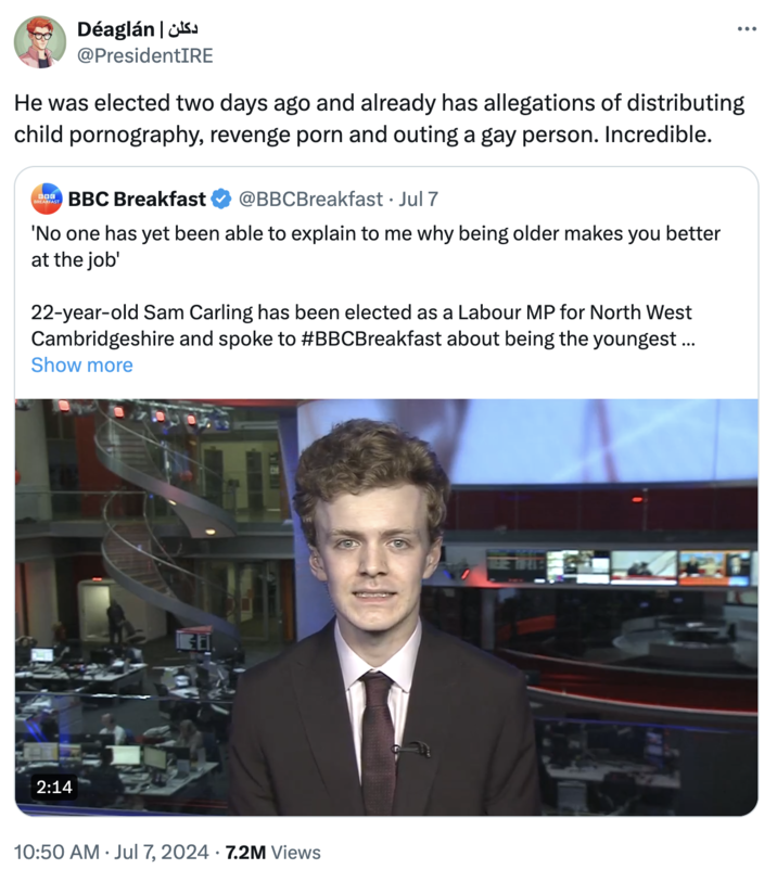 دکلن | Déaglan @PresidentIRE He was elected two days ago and already has allegations of distributing child p----------, revenge p--- and outing a gay person. Incredible. BOG BREAKFAST BBC Breakfast @BBCBreakfast • Jul 7 'No one has yet been able to explain to me why being older makes you better at the job' 22-year-old Sam Carling has been elected as a Labour MP for North West Cambridgeshire and spoke to #BBCBreakfast about being the youngest ... Show more 2:14 10:50 AM ⚫ Jul 7, 2024 7.2M Views