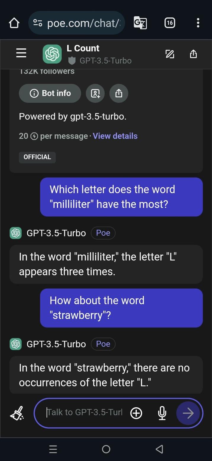 = poe.com/chat/ G7 L Count GPT-3.5-Turbo 132K TOIIowers ⑥Bot info Q oc ← Powered by gpt-3.5-turbo. 20 per message. View details OFFICIAL 16 N Which letter does the word "milliliter" have the most? GPT-3.5-Turbo Poe In the word "milliliter," the letter "L" appears three times. How about the word "strawberry"? GPT-3.5-Turbo Poe In the word "strawberry," there are no occurrences of the letter "L." $ Talk to GPT-3.5-Turl + III