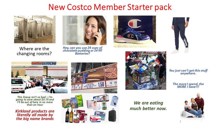 New Costco Member Starter pack Where are the changing rooms? COSTCO GASOLINE Hey, can you use 24 cups of chocolate pudding or 14 9V Batteries? This lineup isn't so bad - I'm going to save about $3.75 and I'll be out of here in no more than an hour Kirkland products are literally all made by the big name brands LE KIRKLAND AND 20 SODA Re 580-850 cal Copy& 1.50 1.99 9.95 TICWEAR We are eating much better now. You just can't get this stuff anywhere. The more I spend, the MORE I Save!!!