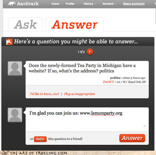 Aardvarlk Home ProfiseHistory NShare Aardvarkl Network Ask Answer K Here's a question you might be able to answer.. iof5 Does the newly-formed Tea Party in Michigan have a website? If so, what's the address? politics politics- about 3 hours ago David V 22/M/Royal Oak, MI I'd like to know, too! Flag as inappropriate I'm glad you can join us: www.lemonparty.org this question to a friend! Answer or THE ART OF τROLLING.COM