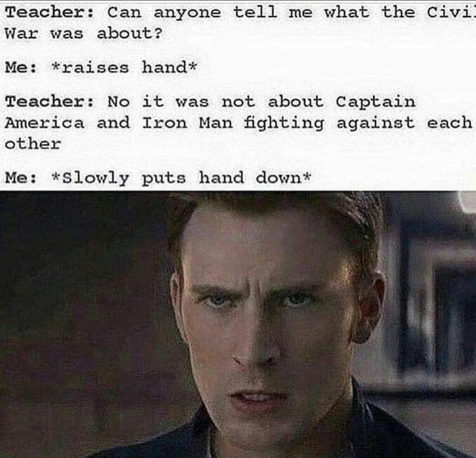 Teacher: Can anyone tell me what the Civi. War was about? Me: *raises hand* Teacher: No it was not about Captain America and Iron Man fighting against each other Me: *Slowly puts hand down*