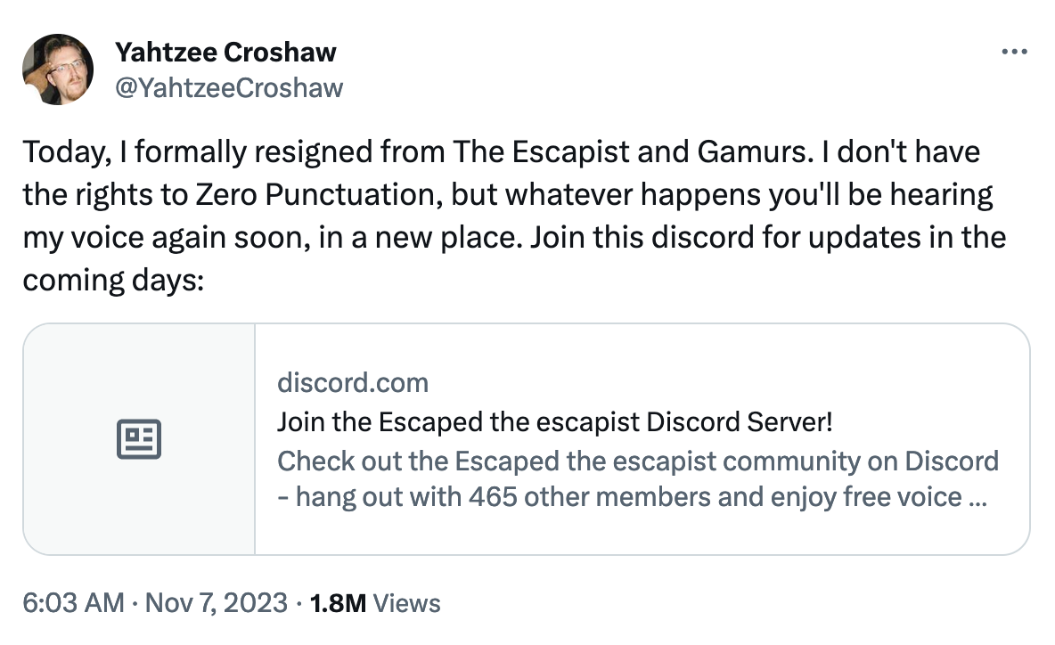 Yahtzee Croshaw @YahtzeeCroshaw Today, I formally resigned from The Escapist and Gamurs. I don't have the rights to Zero Punctuation, but whatever happens you'll be hearing my voice again soon, in a new place. Join this discord for updates in the coming days: discord.com Join the Escaped the escapist Discord Server! Check out the Escaped the escapist community on Discord - hang out with 465 other members and enjoy free voice... 6:03 AM Nov 7, 2023 1.8M Views :