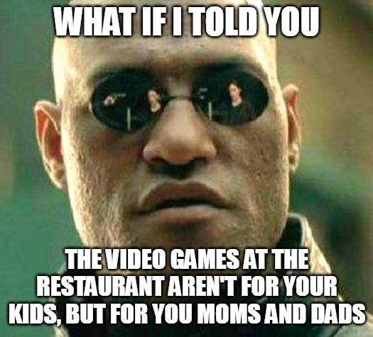 WHAT IF I TOLD YOU THE VIDEO GAMES AT THE RESTAURANT AREN'T FOR YOUR KIDS, BUT FOR YOU MOMS AND DADS