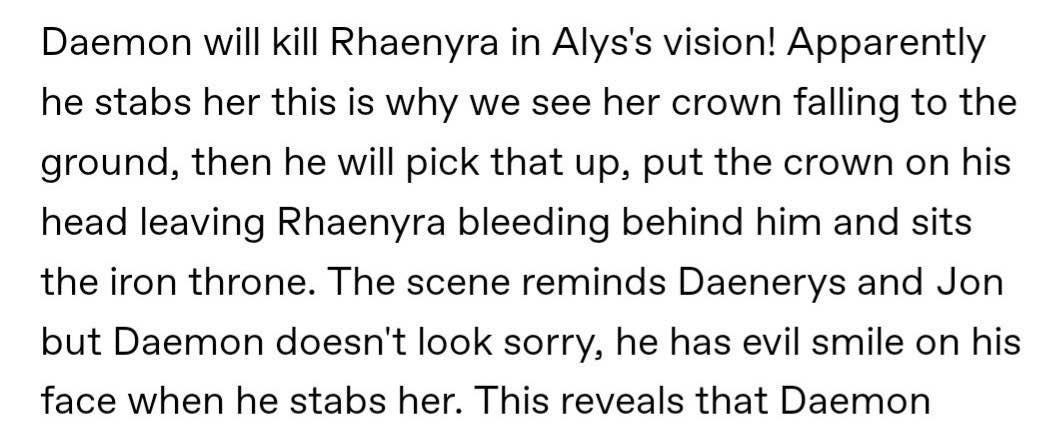Daemon will kill Rhaenyra in Alys's vision! Apparently he stabs her this is why we see her crown falling to the ground, then he will pick that up, put the crown on his head leaving Rhaenyra bleeding behind him and sits the iron throne. The scene reminds Daenerys and Jon but Daemon doesn't look sorry, he has evil smile on his face when he stabs her. This reveals that Daemon