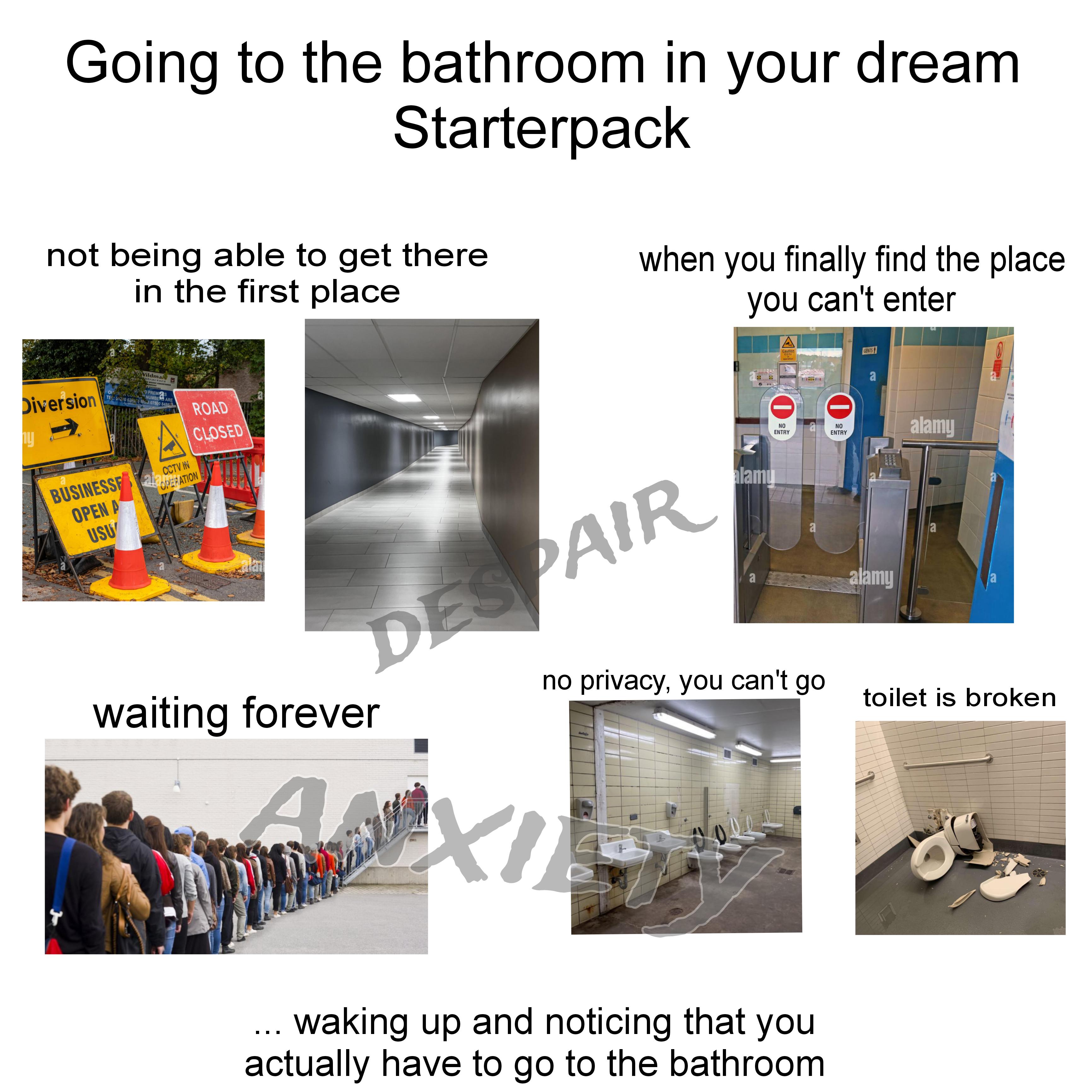 Going to the bathroom in your dream Starterpack not being able to get there in the first place when you finally find the place you can't enter Wildman Optractors Diversion y O PREMISES ONE CORNUMBERS ARE TEL: 012/0 6258 MG3:07590 8486 CCTV IN BUSINESS RATION OPEN A USU ROAD CLOSED 9 Caution CCTV NO NO ENTRY ENTRY DESPAIR alamu a a GENTS a alamy alamy a ME www no privacy, you can't go waiting forever toilet is broken A ... waking up and noticing that you actually have to go to the bathroom