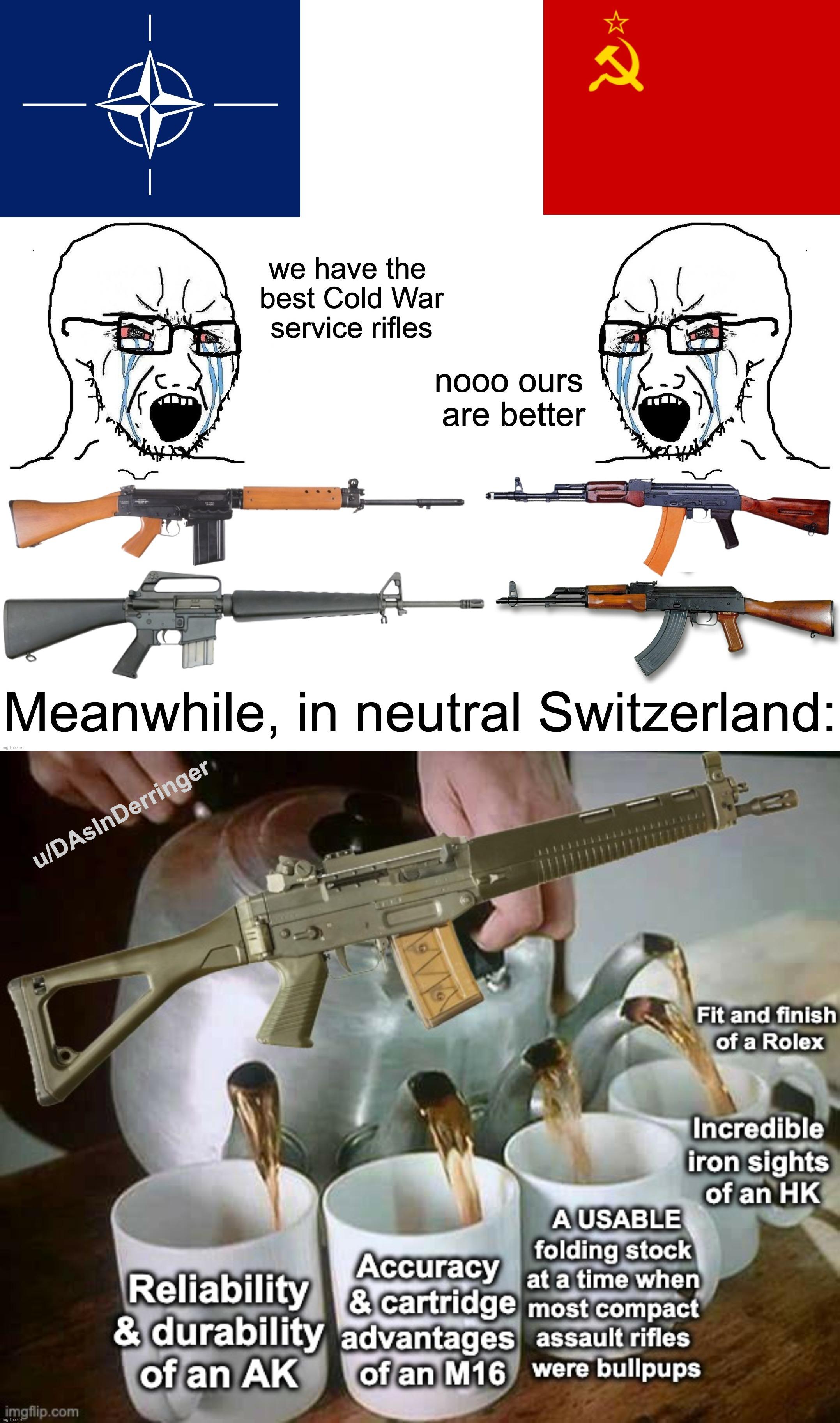 we have the best Cold War service rifles nooo ours are better 2 يا imgflip.com Meanwhile, in neutral Switzerland: u/DAsInDerringer imgflip.com imgflip.com Fit and finish of a Rolex Accuracy Reliability & cartridge Incredible iron sights of an HK A USABLE folding stock at a time when most compact & durability advantages assault rifles of an M16 were bullpups of an AK