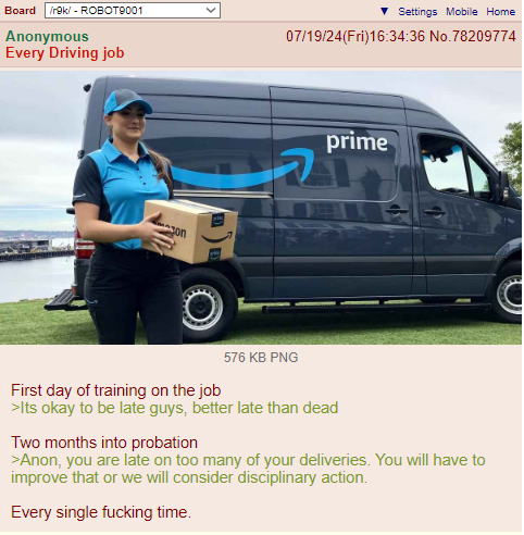 Board /r9k/ - ROBOT9001 Anonymous Every Driving job ▼Settings Mobile Home 07/19/24(Fri)16:34:36 No.78209774 on 576 KB PNG prime First day of training on the job >Its okay to be late guys, better late than dead Two months into probation >Anon, you are late on too many of your deliveries. You will have to improve that or we will consider disciplinary action. Every single f------ time.