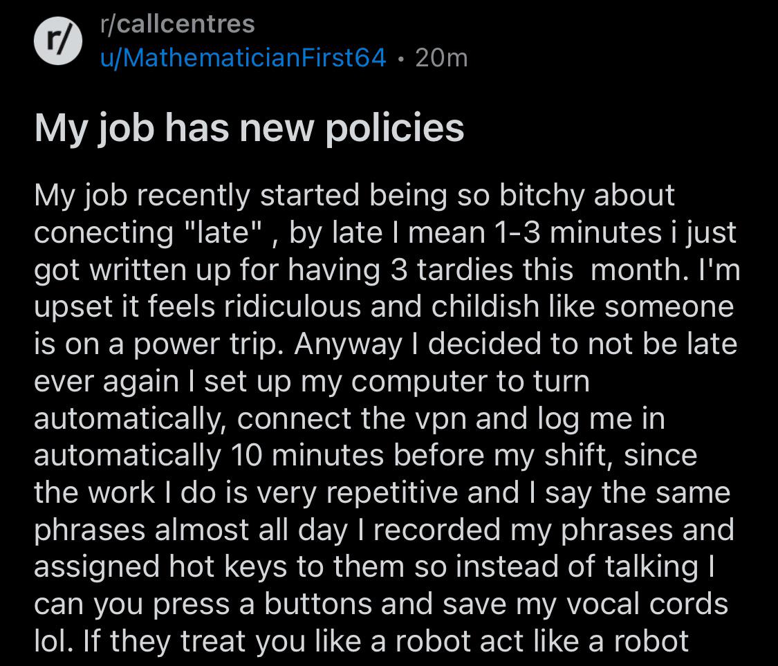 r/ r/callcentres u/Mathematician First64 20m • My job has new policies My job recently started being so bitchy about conecting "late", by late I mean 1-3 minutes i just got written up for having 3 tardies this month. I'm upset it feels ridiculous and childish like someone is on a power trip. Anyway I decided to not be late ever again I set up my computer to turn automatically, connect the vpn and log me in automatically 10 minutes before my shift, since the work I do is very repetitive and I say the same phrases almost all day I recorded my phrases and assigned hot keys to them so instead of talking I can you press a buttons and save my vocal cords lol. If they treat you like a robot act like a robot