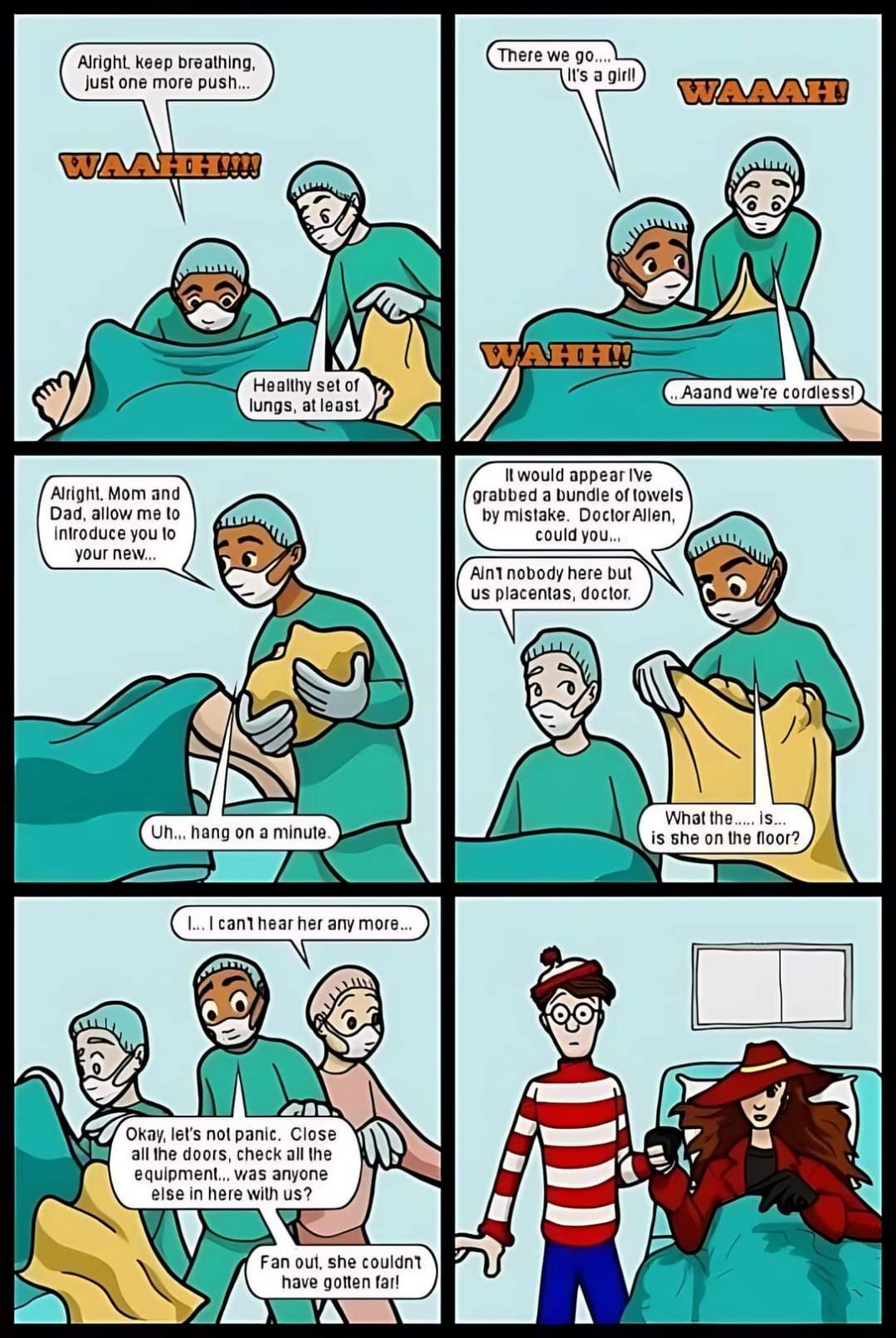 Alright, keep breathing, just one more push... There we go.... It's a girl! WAAAH! WAAHH!!!! Alright. Mom and Dad, allow me to introduce you to your new... Healthy set of lungs, at least. WAHH!! Uh... hang on a minute. ... I can't hear her any more... Okay, let's not panic. Close all the doors, check all the equipment... was anyone else in here with us? Fan out, she couldn't have gotten far! It would appear Ive grabbed a bundle of towels by mistake. Doctor Allen, could you... Ain nobody here but us placentas, doctor. Aaand we're cordless! What the..... is... is she on the floor?
