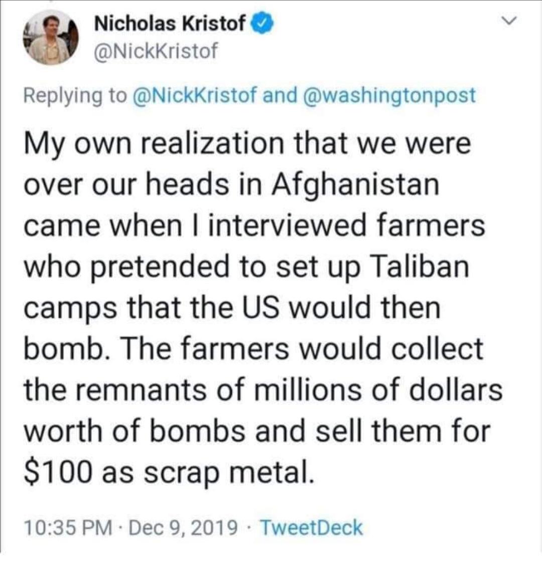 Nicholas Kristof @NickKristof Replying to @NickKristof and @washingtonpost My own realization that we were over our heads in Afghanistan came when I interviewed farmers who pretended to set up Taliban camps that the US would then bomb. The farmers would collect the remnants of millions of dollars worth of bombs and sell them for $100 as scrap metal. 10:35 PM Dec 9, 2019 TweetDeck