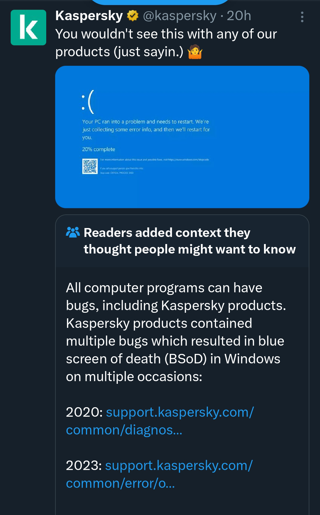 k Kaspersky @kaspersky • 20h You wouldn't see this with any of our products (just sayin.) :( Your PC ran into a problem and needs to restart. We're just collecting some error info, and then we'll restart for you. 20% complete For more information about this issue and possible fixes, visit https://www.windows.com/stopcode If you call a support person, give then infer Stop code CTICAL PROCESS Readers added context they thought people might want to know All computer programs can have bugs, including Kaspersky products. Kaspersky products contained multiple bugs which resulted in blue screen of death (BSoD) in Windows on multiple occasions: 2020: support.kaspersky.com/ common/diagnos... 2023: support.kaspersky.com/ common/error/o... :