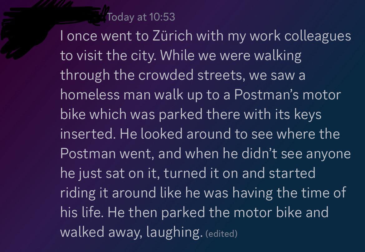 Today at 10:53 I once went to Zürich with my work colleagues to visit the city. While we were walking through the crowded streets, we saw a homeless man walk up to a Postman's motor bike which was parked there with its keys inserted. He looked around to see where the Postman went, and when he didn't see anyone he just sat on it, turned it on and started riding it around like he was having the time of his life. He then parked the motor bike and walked away, laughing. (edited)