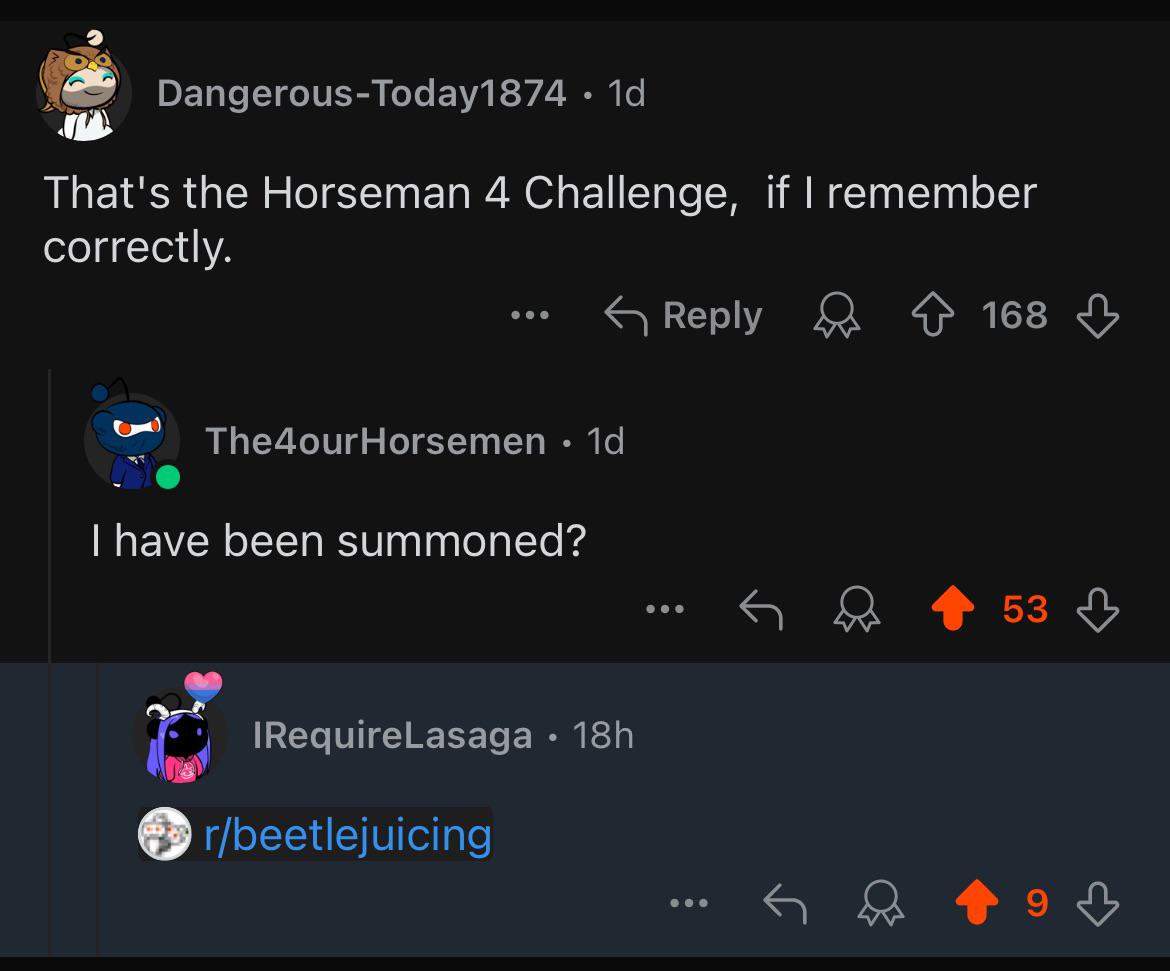 Dangerous-Today1874. 1d That's the Horseman 4 Challenge, if I remember correctly. The4ourHorsemen • 1d I have been summoned? IRequireLasaga • 18h r/beetlejuicing Reply 168 53 9 3