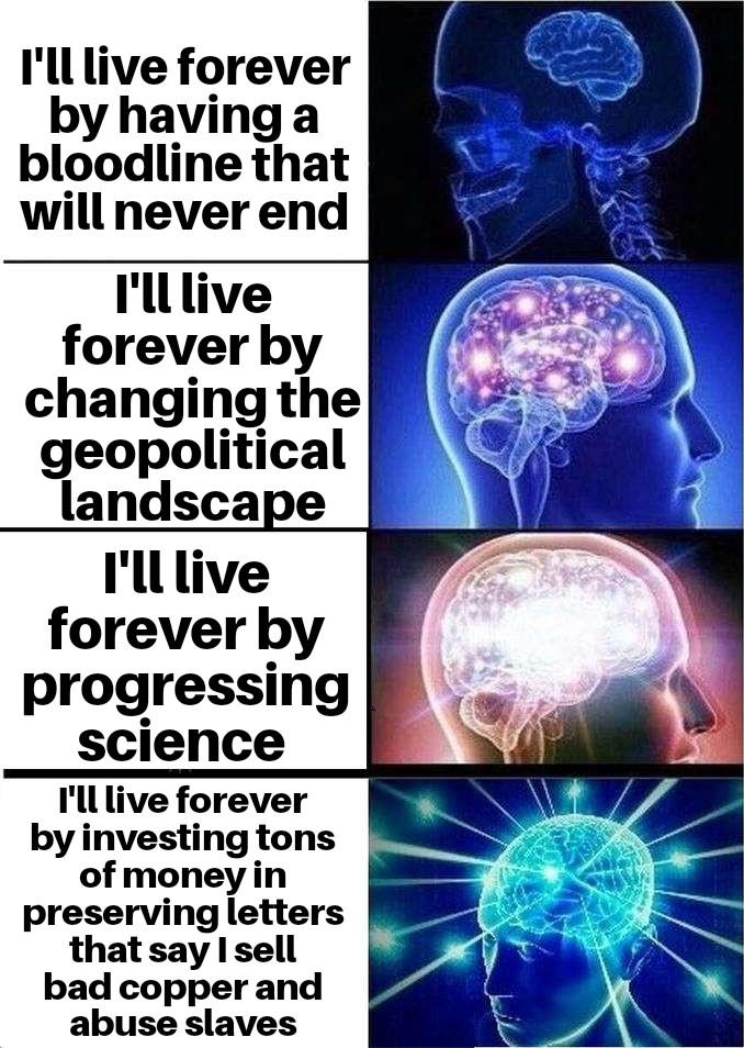 I'll live forever by having a bloodline that will never end I'll live forever by changing the geopolitical landscape I'll live forever by progressing science I'll live forever by investing tons of money in preserving letters that say I sell bad copper and abuse slaves