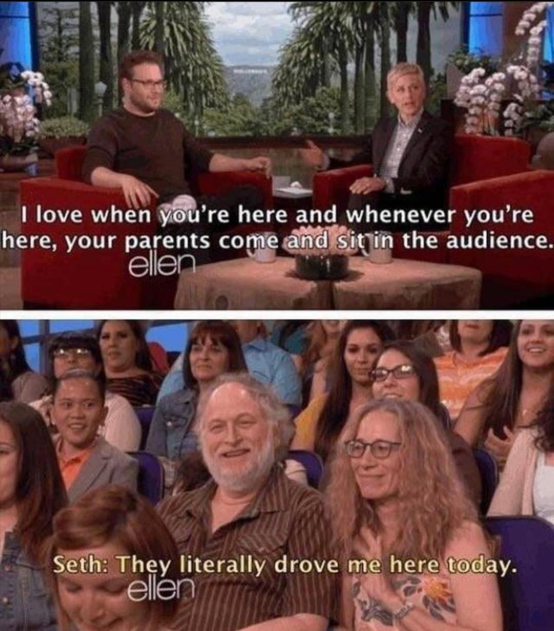 I love when you're here and whenever you're here, your parents come and sit in the audience. ellen Seth: They literally drove me here today. ellen