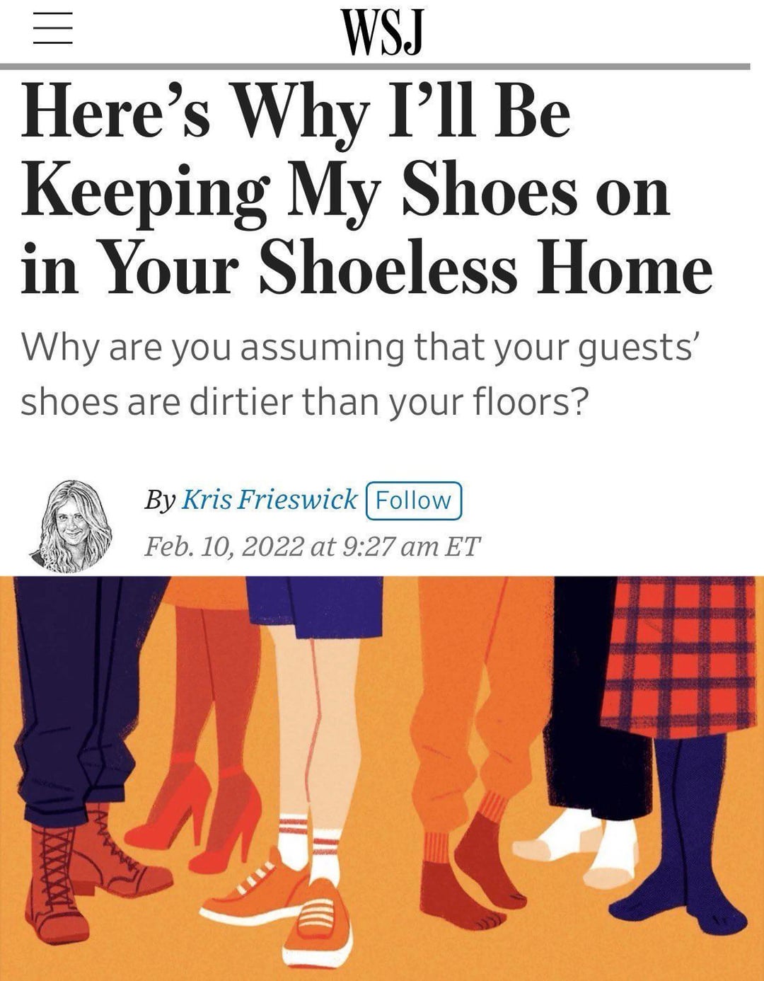== WSJ Here's Why I'll Be Keeping My Shoes on in Your Shoeless Home Why are you assuming that your guests' shoes are dirtier than your floors? By Kris Frieswick Follow Feb. 10, 2022 at 9:27 am ET www