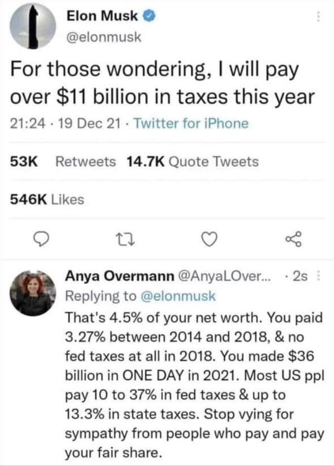 Elon Musk @elonmusk For those wondering, I will pay over $11 billion in taxes this year 21:24 19 Dec 21 Twitter for iPhone 53K Retweets 14.7K Quote Tweets 546K Likes 27 Anya Overmann @AnyaLOver... · 2s : Replying to @elonmusk That's 4.5% of your net worth. You paid 3.27% between 2014 and 2018, & no fed taxes at all in 2018. You made $36 billion in ONE DAY in 2021. Most US ppl pay 10 to 37% in fed taxes & up to 13.3% in state taxes. Stop vying for sympathy from people who pay and pay your fair share.