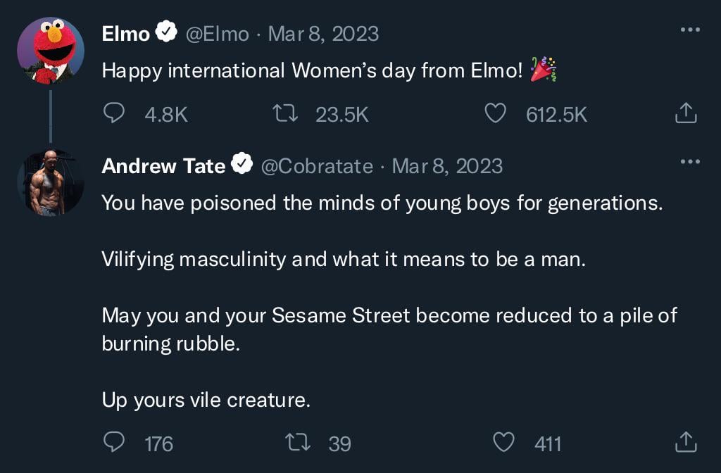 Elmo ♥ @Elmo - Mar 8, 2023 Happy international Women's day from Elmo! ** 4.8K 17 23.5K 612.5K Andrew Tate . @Cobratate Mar 8, 2023 ‹] : You have poisoned the minds of young boys for generations. Vilifying masculinity and what it means to be a man. May you and your Sesame Street become reduced to a pile of burning rubble. Up yours vile creature. 176 1739 411