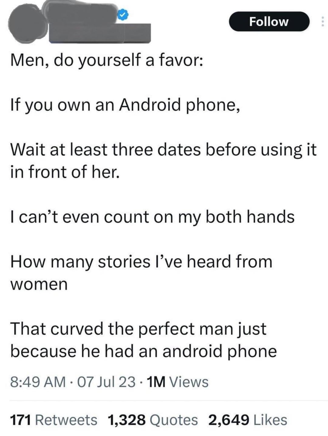 Follow Men, do yourself a favor: If you own an Android phone, Wait at least three dates before using it in front of her. I can't even count on my both hands How many stories I've heard from women That curved the perfect man just because he had an android phone 8:49 AM 07 Jul 23 1M Views 171 Retweets 1,328 Quotes 2,649 Likes