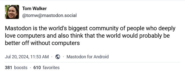 Tom Walker @tomw@mastodon.social Mastodon is the world's biggest community of people who deeply love computers and also think that the world would probably be better off without computers Jul 20, 2024, 11:53 AM ⚫ Mastodon for Android 381 boosts 610 favorites